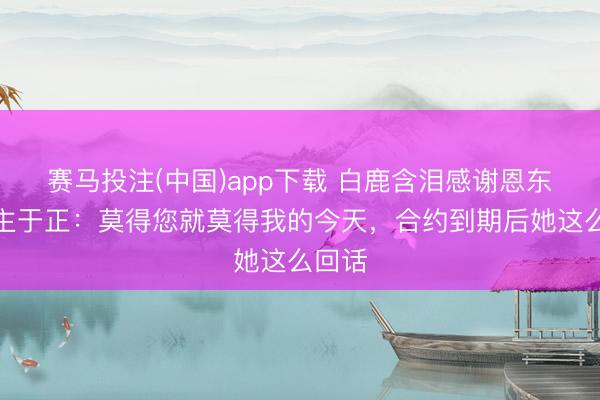 赛马投注(中国)app下载 白鹿含泪感谢恩东说念主于正：莫得您就莫得我的今天，合约到期后她这么回话