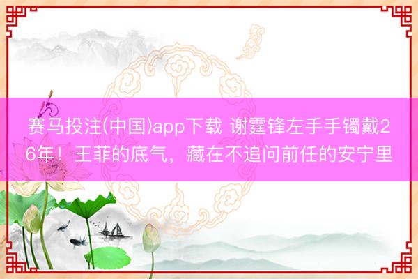 赛马投注(中国)app下载 谢霆锋左手手镯戴26年！王菲的底气，藏在不追问前任的安宁里