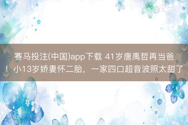赛马投注(中国)app下载 41岁唐禹哲再当爸!小13岁娇妻怀二胎,一家四口超音波照太甜了