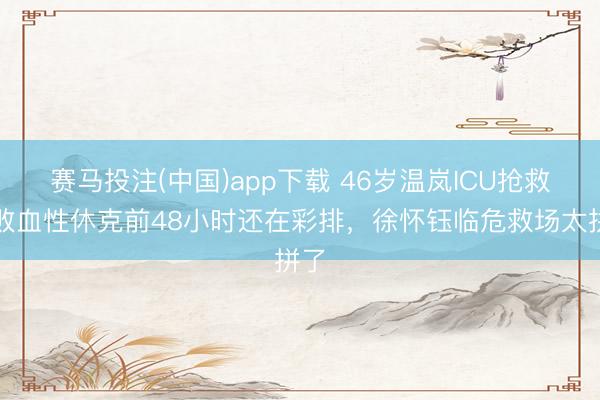 赛马投注(中国)app下载 46岁温岚ICU抢救！败血性休克前48小时还在彩排，徐怀钰临危救场太拼了