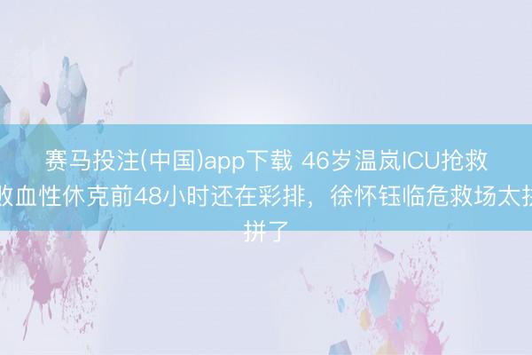 赛马投注(中国)app下载 46岁温岚ICU抢救！败血性休克前48小时还在彩排，徐怀钰临危救场太拼了