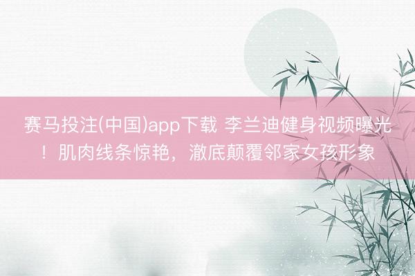 赛马投注(中国)app下载 李兰迪健身视频曝光！肌肉线条惊艳，澈底颠覆邻家女孩形象