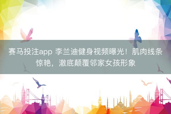 赛马投注app 李兰迪健身视频曝光！肌肉线条惊艳，澈底颠覆邻家女孩形象