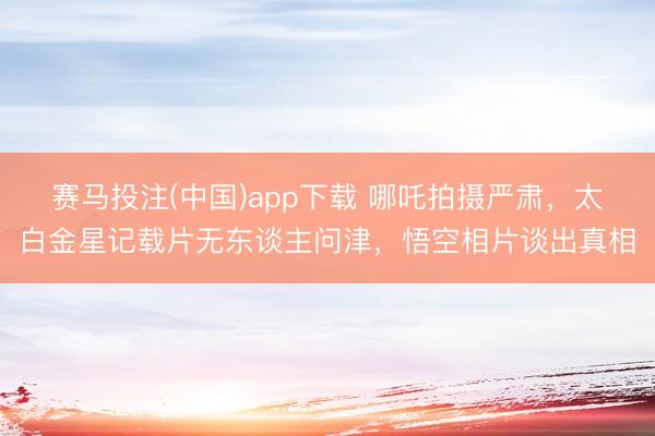 赛马投注(中国)app下载 哪吒拍摄严肃，太白金星记载片无东谈主问津，悟空相片谈出真相