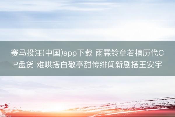 赛马投注(中国)app下载 雨霖铃章若楠历代CP盘货 难哄搭白敬亭甜传绯闻新剧搭王安宇