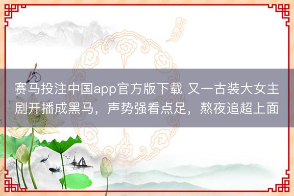 赛马投注中国app官方版下载 又一古装大女主剧开播成黑马，声势强看点足，熬夜追超上面
