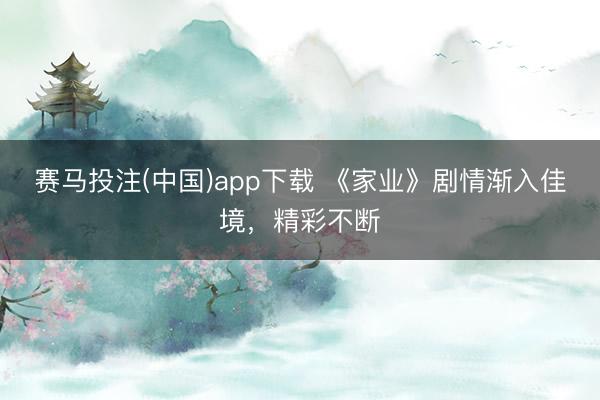 赛马投注(中国)app下载 《家业》剧情渐入佳境，精彩不断