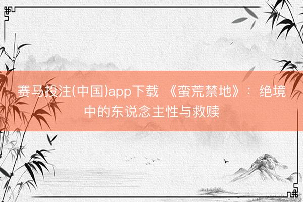 赛马投注(中国)app下载 《蛮荒禁地》：绝境中的东说念主性与救赎