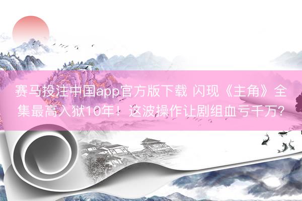 赛马投注中国app官方版下载 闪现《主角》全集最高入狱10年！这波操作让剧组血亏千万？