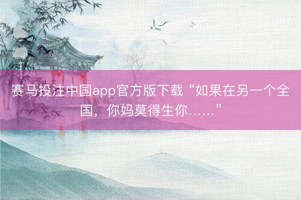 赛马投注中国app官方版下载 “如果在另一个全国，你妈莫得生你……”