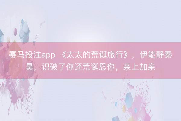 赛马投注app 《太太的荒诞旅行》,伊能静秦昊,识破了你还荒诞忍你,亲上加亲