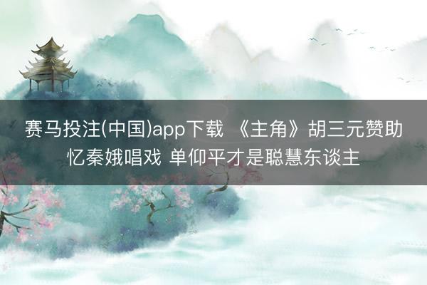 赛马投注(中国)app下载 《主角》胡三元赞助忆秦娥唱戏 单仰平才是聪慧东谈主