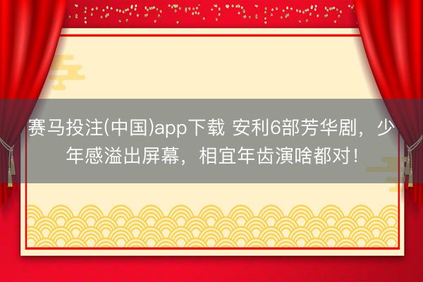 赛马投注(中国)app下载 安利6部芳华剧，少年感溢出屏幕，相宜年齿演啥都对！