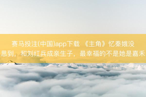赛马投注(中国)app下载 《主角》忆秦娥没思到，和刘红兵成亲生子，最幸福的不是她是嘉禾