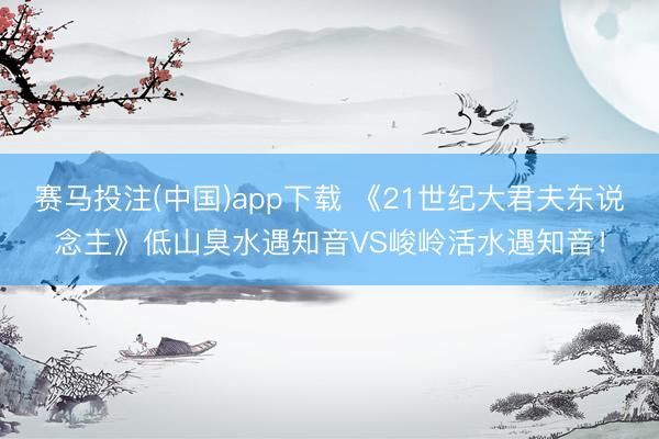 赛马投注(中国)app下载 《21世纪大君夫东说念主》低山臭水遇知音VS峻岭活水遇知音！