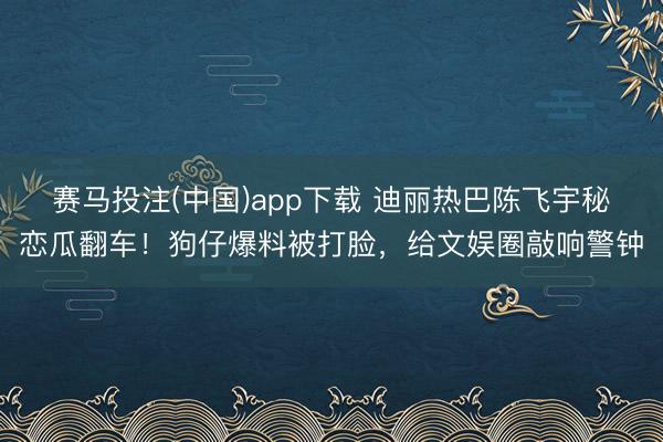 赛马投注(中国)app下载 迪丽热巴陈飞宇秘恋瓜翻车！狗仔爆料被打脸，给文娱圈敲响警钟