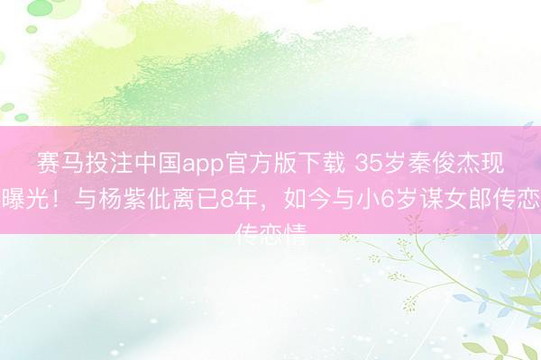 赛马投注中国app官方版下载 35岁秦俊杰现状曝光！与杨紫仳离已8年，如今与小6岁谋女郎传恋情