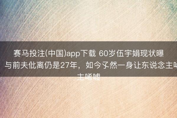 赛马投注(中国)app下载 60岁伍宇娟现状曝光！与前夫仳离仍是27年，如今孓然一身让东说念主唏嘘