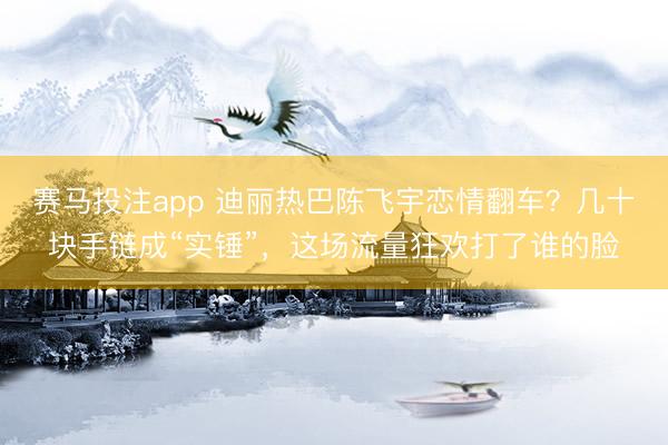赛马投注app 迪丽热巴陈飞宇恋情翻车？几十块手链成“实锤”，这场流量狂欢打了谁的脸