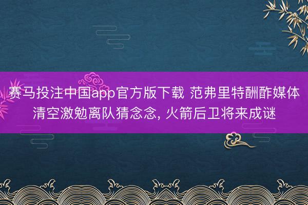 赛马投注中国app官方版下载 范弗里特酬酢媒体清空激勉离队猜念念， 火箭后卫将来成谜