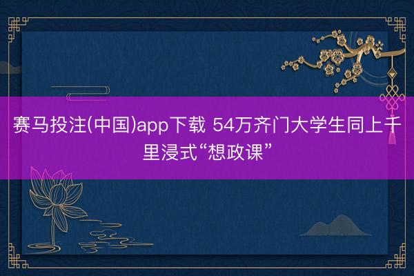 赛马投注(中国)app下载 54万齐门大学生同上千里浸式“想政课”