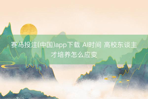 赛马投注(中国)app下载 AI时间 高校东谈主才培养怎么应变