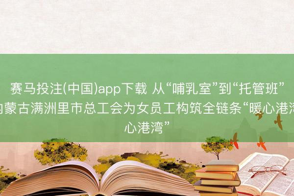赛马投注(中国)app下载 从“哺乳室”到“托管班” 内蒙古满洲里市总工会为女员工构筑全链条“暖心港湾”
