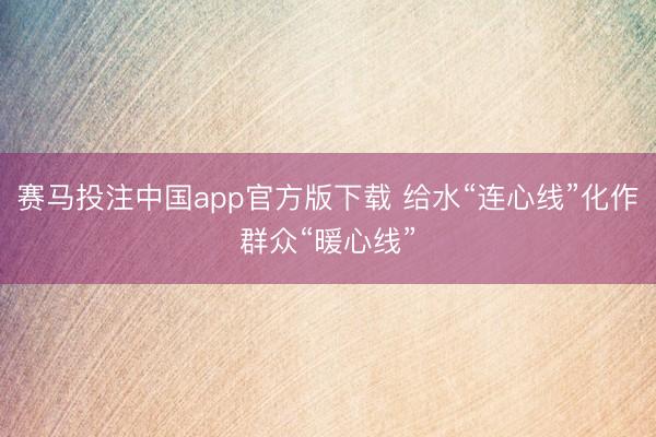 赛马投注中国app官方版下载 给水“连心线”化作群众“暖心线”