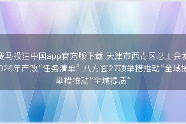 赛马投注中国app官方版下载 天津市西青区总工会发布2026年产改“任务清单” 八方面27项举措推动“全域提质”