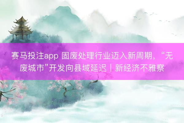 赛马投注app 固废处理行业迈入新周期，“无废城市”开发向县域延迟｜新经济不雅察