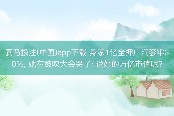 赛马投注(中国)app下载 身家1亿全押广汽套牢30%， 她在鼓吹大会哭了: 说好的万亿市值呢?