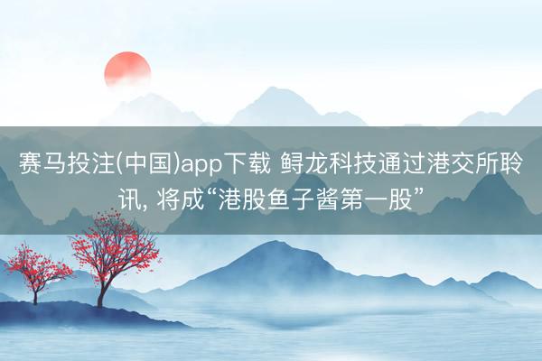 赛马投注(中国)app下载 鲟龙科技通过港交所聆讯， 将成“港股鱼子酱第一股”