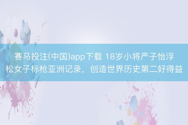 赛马投注(中国)app下载 18岁小将严子怡浮松女子标枪亚洲记录，创造世界历史第二好得益