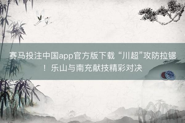 赛马投注中国app官方版下载 “川超”攻防拉锯!乐山与南充献技精彩对决