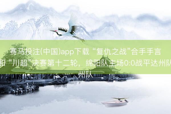 赛马投注(中国)app下载 “复仇之战”合手手言和 “川超”决赛第十二轮，绵阳队主场0:0战平达州队