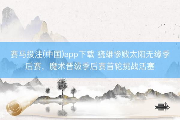 赛马投注(中国)app下载 骁雄惨败太阳无缘季后赛，魔术晋级季后赛首轮挑战活塞