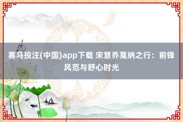 赛马投注(中国)app下载 宋慧乔戛纳之行:前锋风范与舒心时光