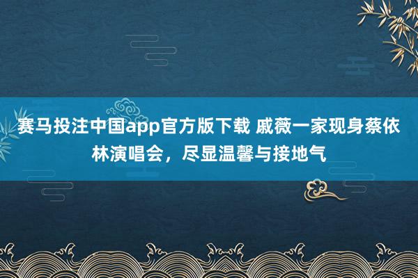 赛马投注中国app官方版下载 戚薇一家现身蔡依林演唱会，尽显温馨与接地气