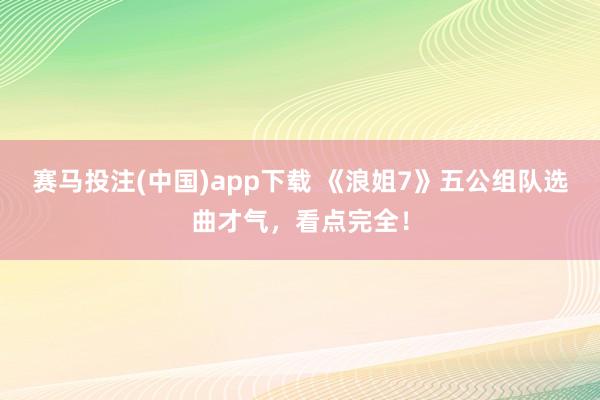 赛马投注(中国)app下载 《浪姐7》五公组队选曲才气，看点完全！