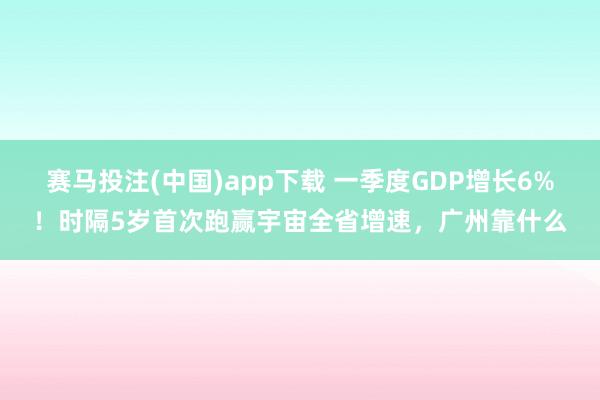 赛马投注(中国)app下载 一季度GDP增长6%！时隔5岁首次跑赢宇宙全省增速，广州靠什么