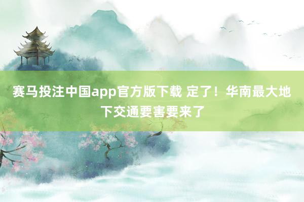 赛马投注中国app官方版下载 定了！华南最大地下交通要害要来了