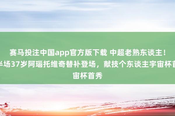 赛马投注中国app官方版下载 中超老熟东谈主！下半场37岁阿瑙托维奇替补登场，献技个东谈主宇宙杯首秀