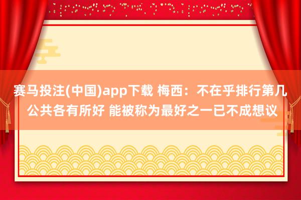 赛马投注(中国)app下载 梅西:不在乎排行第几 公共各有所好 能被称为最好之一已不成想议