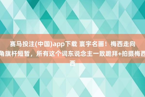 赛马投注(中国)app下载 寰宇名画！梅西走向角旗杆短暂，所有这个词东说念主一致跪拜+拍摄梅西
