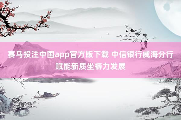 赛马投注中国app官方版下载 中信银行威海分行赋能新质坐褥力发展
