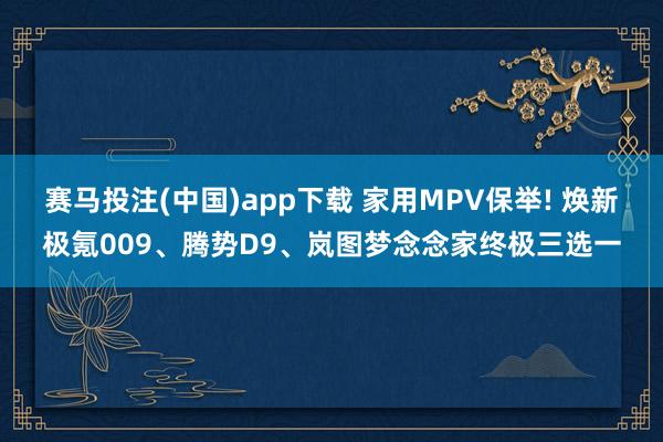 赛马投注(中国)app下载 家用MPV保举! 焕新极氪009、腾势D9、岚图梦念念家终极三选一