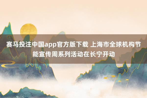 赛马投注中国app官方版下载 上海市全球机构节能宣传周系列活动在长宁开动