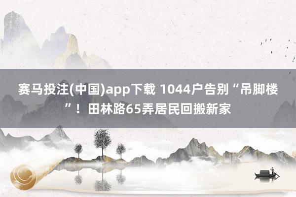 赛马投注(中国)app下载 1044户告别“吊脚楼”!田林路65弄居民回搬新家