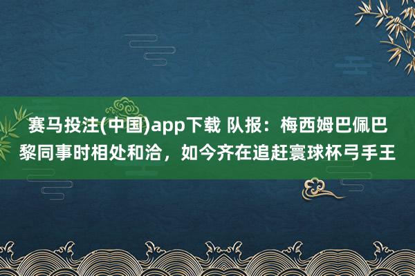 赛马投注(中国)app下载 队报:梅西姆巴佩巴黎同事时相处和洽,如今齐在追赶寰球杯弓手王