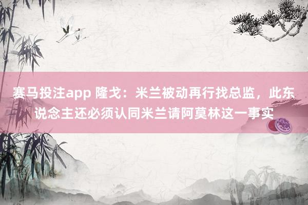 赛马投注app 隆戈:米兰被动再行找总监,此东说念主还必须认同米兰请阿莫林这一事实